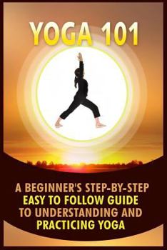 Yoga 101: A Beginner's Step-By-Step Easy to Follow Guide to Understanding and Practicing Yoga