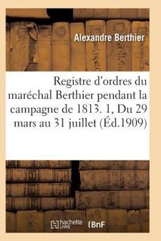 Registre D'Ordres Du Mara(c)Chal Berthier Pendant La Campagne de 1813 Du 29 Mars Au 31 Juillet T01