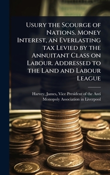 Usury the Scourge of Nations. Money Interest, an Everlasting tax Levied by the Annuitant Class on Labour. Addressed to the Land and Labour League