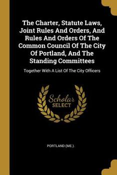 Paperback The Charter, Statute Laws, Joint Rules And Orders, And Rules And Orders Of The Common Council Of The City Of Portland, And The Standing Committees: To Book