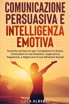 Comunicazione Persuasiva Ed Intelligenza Emotiva: Tecniche ed Esercizi per Combattere lo Stress, Controllare le tue Emozioni, Superare la Negatività e