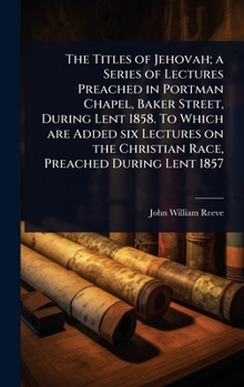 The Titles of Jehovah; A Series of Lectures Preached in Portman Chapel, Baker Street, During Lent 1858. to Which Are Added Six Lectures on the Christian Race, Preached During Lent 1857