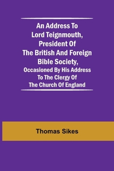 An Address to Lord Teignmouth, president of the British and Foreign Bible Society, occasioned by his address to the clergy of the Church of England