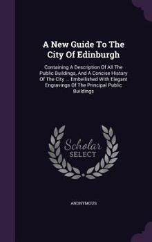 A New Guide To The City Of Edinburgh: Containing A Description Of All The Public Buildings, And A Concise History Of The City ... Embellished With Elegant Engravings Of The Principal Public Buildings