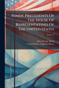 Hinds' Precedents of the House of Representatives of the United States: Including References to Provisions of the Constitution, the Laws, and Decisions of the United States Senate, Volume 6