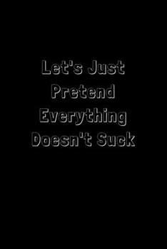 Let's Just Pretend Everything Doesn't Suck: Funny Office Notebook/Journal For Women/Men/Boss/Coworkers/Colleagues/Students: 6x9 inches, 100 Pages of ... lines for capturing your very best ideas!