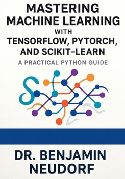 Mastering Machine Learning with TensorFlow, PyTorch, and Scikit-Learn: A Practical Python Guide