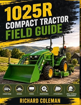 1025R Compact Tractor Field Guide: Practical Tips for Loader Work, Mowing, Towing, Maintenance, Attachments, and Productive Small Acreage Management Successfully