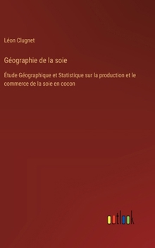 Géographie de la soie: Étude Géographique et Statistique sur la production et le commerce de la soie en cocon