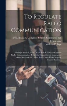 Hardcover To Regulate Radio Communication: Hearings April 28, 1910 On the Bill (S. 7243) to Regulate Radio Communication Before the Committee on Commerce, of th Book