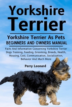 YORKSHIRE TERRIER: Facts And Information Concerning Yorkshire Terrier Dogs Training, Feeding, Grooming, Breeds, Health, Housing, Cost, Communication, Socialization, Behavior And Much More
