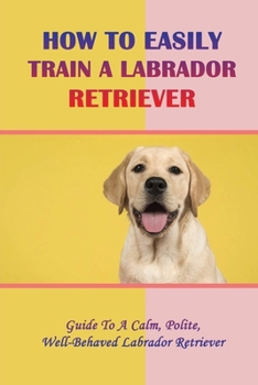 Paperback How To Easily Train A Labrador Retriever: Guide To A Calm, Polite, Well-Behaved Labrador Retriever: Why To Choose A Labrador Retriever Book