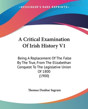 A Critical Examination Of Irish History V1: Being A Replacement Of The False By The True, From The Elizabethan Conquest To The Legislative Union Of 1800
