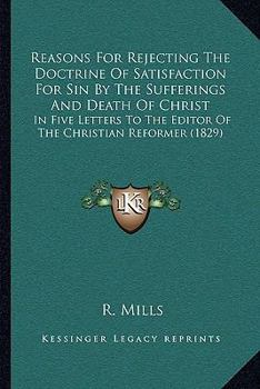 Paperback Reasons For Rejecting The Doctrine Of Satisfaction For Sin By The Sufferings And Death Of Christ: In Five Letters To The Editor Of The Christian Refor Book