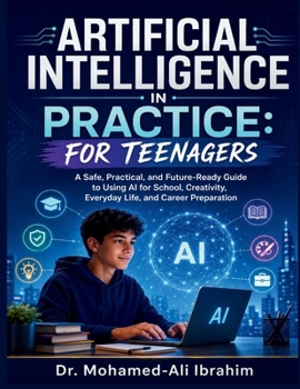 Artificial Intelligence in Practice: A Safe, Practical, and Future-Ready Guide to Using AI for School, Creativity, Everyday Life, and Career Preparation