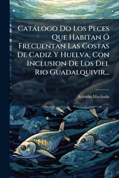 Catálogo Do Los Peces Que Habitan Ó Frecuentan Las Costas De Cadiz Y Huelva, Con Inclusion De Los Del Rio Guadalquivir...
