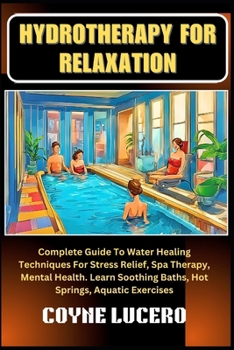 HYDROTHERAPY FOR RELAXATION: Complete Guide To Water Healing Techniques For Stress Relief, Spa Therapy, Mental Health. Learn Soothing Baths, Hot Springs, Aquatic Exercises