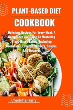 PLANT-BASED DIET COOKBOOK: Delicious Recipes For Every Meal: A Comprehensive Guide To Mastering Plant-Based Eating, Including Breakfasts, Lunches, Dinners, Snacks, And Desserts