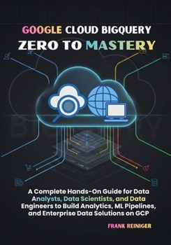 Google Cloud BigQuery Zero to Mastery: A Complete Hands-On Guide for Data Analysts, Data Scientists, and Data Engineers to Build Analytics, ML Pipelines, and Enterprise Data Solutions on GCP