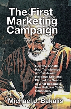 The First Marketing Campaign: How the Apostle Paul Transformed a Small Jewish Religious Sect and Planted the Seeds of What Became a New Religion Called Christianity