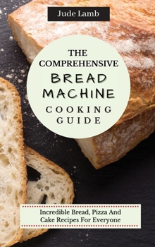 Hardcover The Comprehensive Bread Machine Cooking Guide: Incredible Bread, Pizza And Cake Recipes For Everyone Book