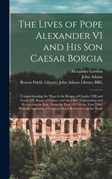 Hardcover The Lives of Pope Alexander VI and His Son Caesar Borgia: Comprehending the Wars in the Reigns of Charles VIII and Lewis XII, Kings of France; and the Book