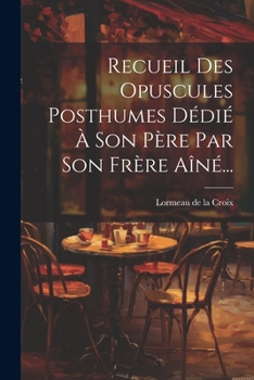Recueil Des Opuscules Posthumes D�di� � Son P�re Par Son Fr�re A�n�...