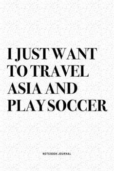I Just Want To Travel Asia And Play Soccer: A 6x9 Inch Diary Notebook Journal With A Bold Text Font Slogan On A Matte Cover and 120 Blank Lined Pages Makes A Great Alternative To A Card