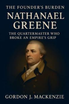The Founder’s Burden: Nathanael Greene: The Quartermaster Who Broke an Empire’s Grip