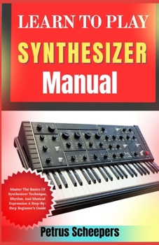LEARN TO PLAY SYNTHESIZER Manual: Master The Basics Of Synthesizer Technique, Rhythm, And Musical Expression A Step-By-Step Beginner’s Guide