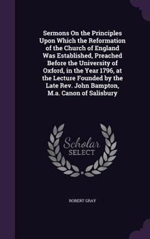 Sermons on the Principles Upon Which the Reformation of the Church of England Was Established: Preached Before the University of Oxford, in the Year 1796, at the Lecture Founded by the Late Rev. John 