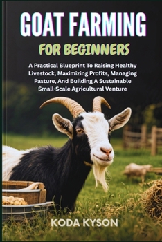 GOAT FARMING FOR BEGINNERS: A Practical Blueprint To Raising Healthy Livestock, Maximizing Profits, Managing Pasture, And Building A Sustainable Small-Scale Agricultural Venture