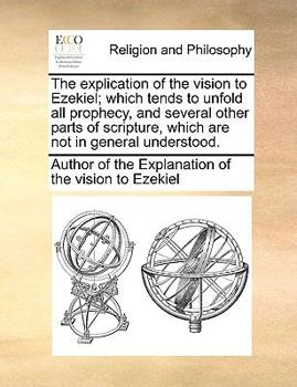 Paperback The Explication of the Vision to Ezekiel; Which Tends to Unfold All Prophecy, and Several Other Parts of Scripture, Which Are Not in General Understoo Book