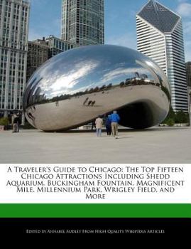 A Traveler's Guide to Chicago : The Top Fifteen Chicago Attractions Including Shedd Aquarium, Buckingham Fountain, Magnificent Mile, Millennium Park, W