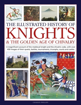 The Illustrated History of Knights and the Golden Age of Chivalry: A Magnificent Account of the Medieval Knight and the Chivalric Code, with Over 450 Images of Their Quests, Battles, Tournaments, Triu