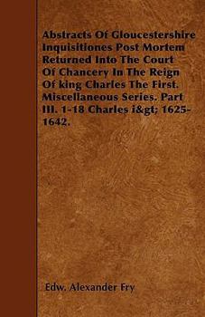 Abstracts of Gloucestershire Inquisitiones Post Mortem Returned Into the Court of Chancery in the Reign of King Charles the First. Miscellaneous Serie