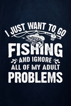 I Just Want to go Fishing and Ignore all of My Adult Problems: Fishing Journal Complete Fisherman's Log Book With Prompts, Records Details of Fishing Trip, Including Date, Time, Location, Weather Cond