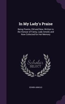 Hardcover In My Lady's Praise: Being Poems, Old and New, Written to the Honour of Fanny, Lady Arnold, and Now Collected for Her Memory Book