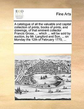 A catalogue of all the valuable and capital collection of prints, books of prints, and drawings, of that eminent collector Francis Grose, ... which ... ... on Monday the 12th of February 1770, ...