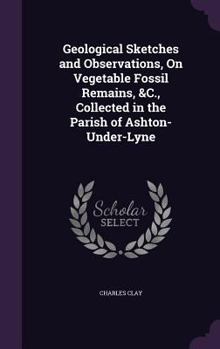 Geological Sketches and Observations, on Vegetable Fossil Remains, andc., collected in the Parish of Ashton-under-Lyne ... Also, an attempt to explain ... on a theory of combination. Illustrated, etc.