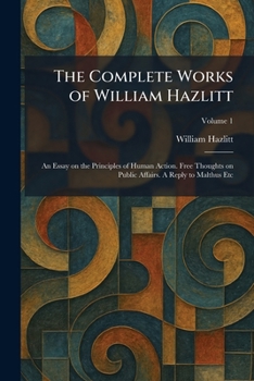The Complete Works of William Hazlitt: An Essay on the Principles of Human Action. Free Thoughts on Public Affairs. A Reply to Malthus Etc