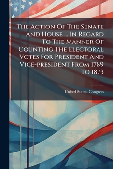 The Action Of The Senate And House ... In Regard To The Manner Of Counting The Electoral Votes For President And Vice-president From 1789 To 1873: ... President And Vice-president For The Same...