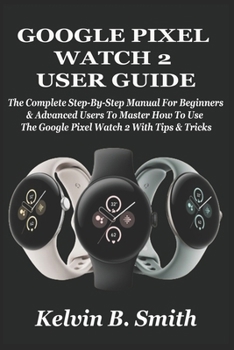GOOGLE PIXEL WATCH 2 USER GUIDE: The Complete Step-By-Step Manual For Beginners & Advanced Users To Master How To Use The Google Pixel Watch 2 With Tips & Tricks
