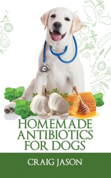 Homemade Antibiotics For Dogs: Make the Best Natural Antibiotics for Your Favourite Pets, With Easy-to-Get Ingredients