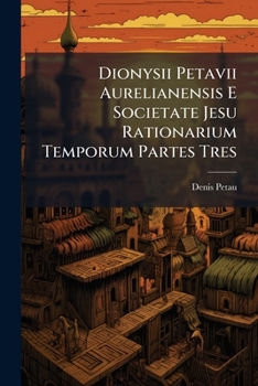 Dionysii Petavii Aurelianensis E Societate Jesu Rationarium Temporum Partes Tres ...