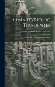 O Martyrio Do Tiradentes: Ou, Frei José Do Desterro; Lenda Brazileira