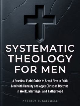 Systematic Theology for Men: A Practical Field Guide to Stand Firm in Faith, Lead with Humility, and Apply Christian Doctrine in Work, Marriage, and Fatherhood