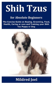 Shih Tzus for Absolute Beginners: The Concise Guide on Buying, Grooming, Food, Health, Caring or care and Training your Shih Tzu Puppy or Dog