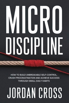 Micro Discipline : How to Build Unbreakable Self-Control, Crush Procrastination, and Achieve Success Through Small Daily Habits
