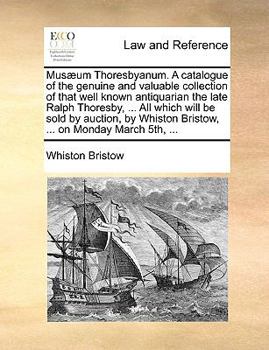 Musæum Thoresbyanum. A Catalogue Of The Genuine And Valuable Collection Of That Well Known Antiquarian The Late Ralph Thoresby, ... All Which Will Be ... By Whiston Bristow, ... On Monday March 5th,